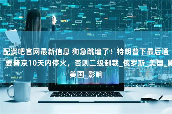 配资吧官网最新信息 狗急跳墙了！特朗普下最后通牒：要普京10天内停火，否则二级制裁_俄罗斯_美国_影响