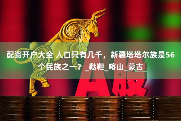 配资开户大全 人口只有几千，新疆塔塔尔族是56个民族之一？_鞑靼_喀山_蒙古