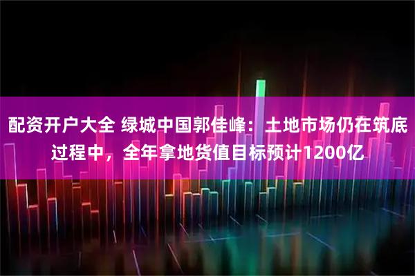 配资开户大全 绿城中国郭佳峰：土地市场仍在筑底过程中，全年拿地货值目标预计1200亿