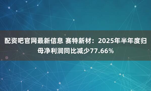 配资吧官网最新信息 赛特新材：2025年半年度归母净利润同比减少77.66%