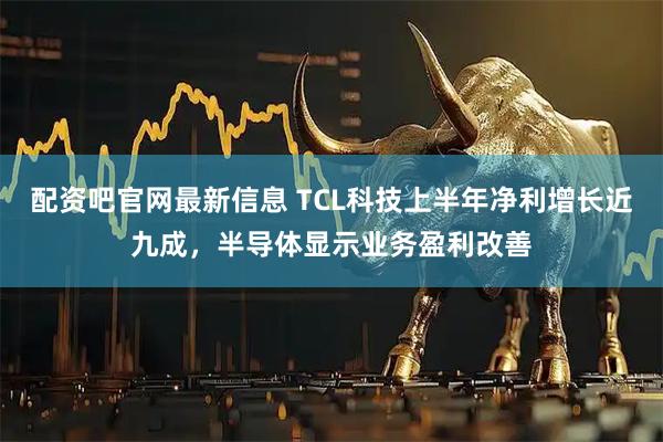 配资吧官网最新信息 TCL科技上半年净利增长近九成，半导体显示业务盈利改善