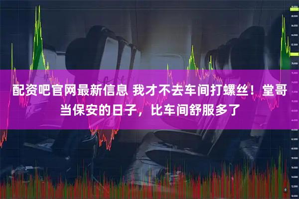 配资吧官网最新信息 我才不去车间打螺丝！堂哥当保安的日子，比车间舒服多了