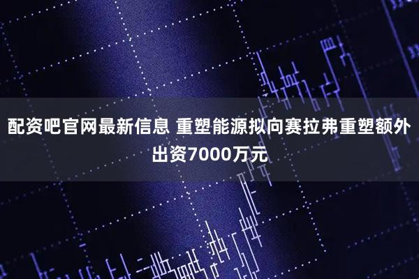 配资吧官网最新信息 重塑能源拟向赛拉弗重塑额外出资7000万元