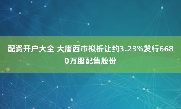 配资开户大全 大唐西市拟折让约3.23%发行6680万股配售股份