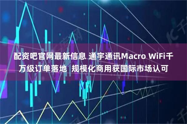 配资吧官网最新信息 通宇通讯Macro WiFi千万级订单落地  规模化商用获国际市场认可