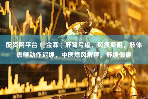 配资网平台 帕金森｜肝肾亏虚，风痰瘀阻，肢体震颤动作迟缓，中医熄风解痉，舒缓僵硬