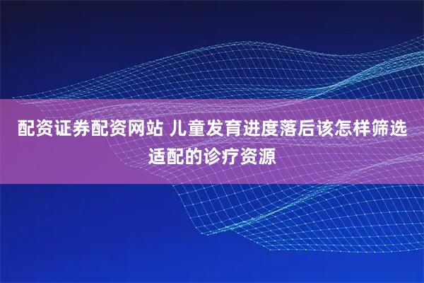 配资证券配资网站 儿童发育进度落后该怎样筛选适配的诊疗资源
