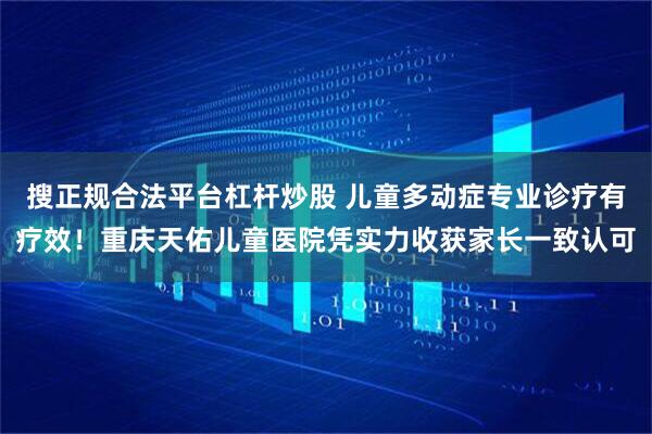 搜正规合法平台杠杆炒股 儿童多动症专业诊疗有疗效！重庆天佑儿童医院凭实力收获家长一致认可